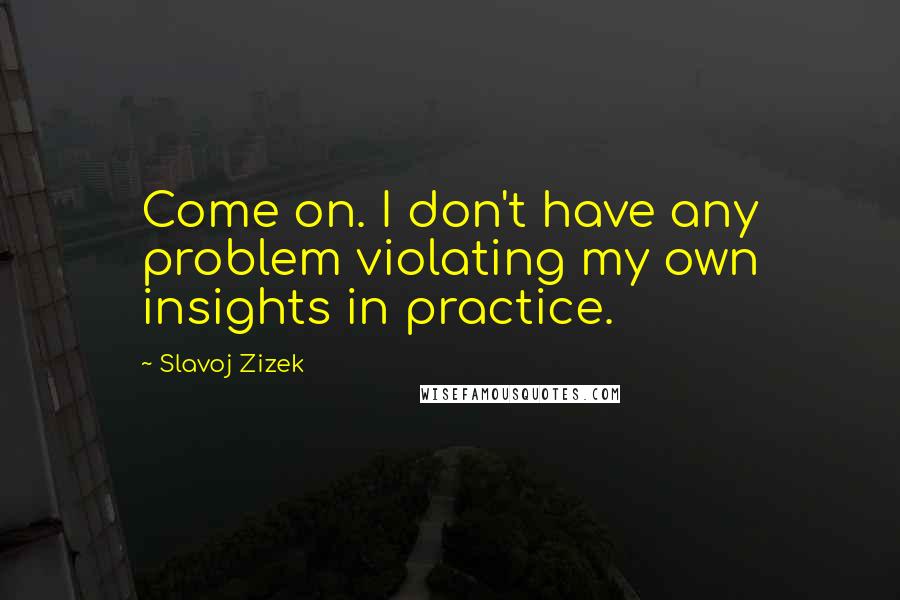 Slavoj Zizek Quotes: Come on. I don't have any problem violating my own insights in practice.