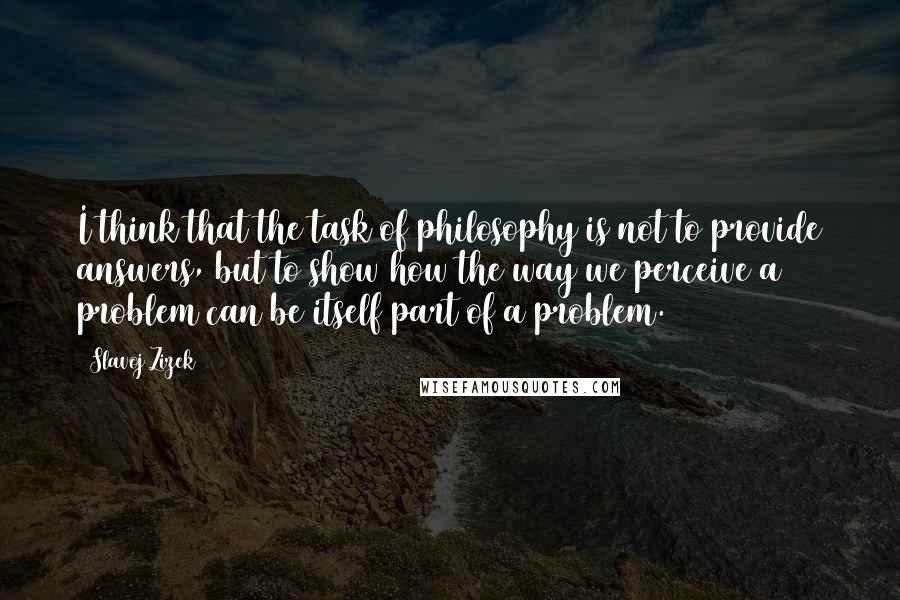 Slavoj Zizek Quotes: I think that the task of philosophy is not to provide answers, but to show how the way we perceive a problem can be itself part of a problem.