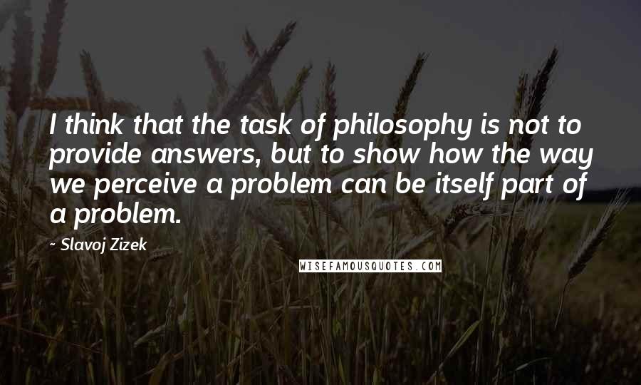 Slavoj Zizek Quotes: I think that the task of philosophy is not to provide answers, but to show how the way we perceive a problem can be itself part of a problem.