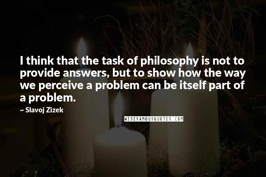 Slavoj Zizek Quotes: I think that the task of philosophy is not to provide answers, but to show how the way we perceive a problem can be itself part of a problem.