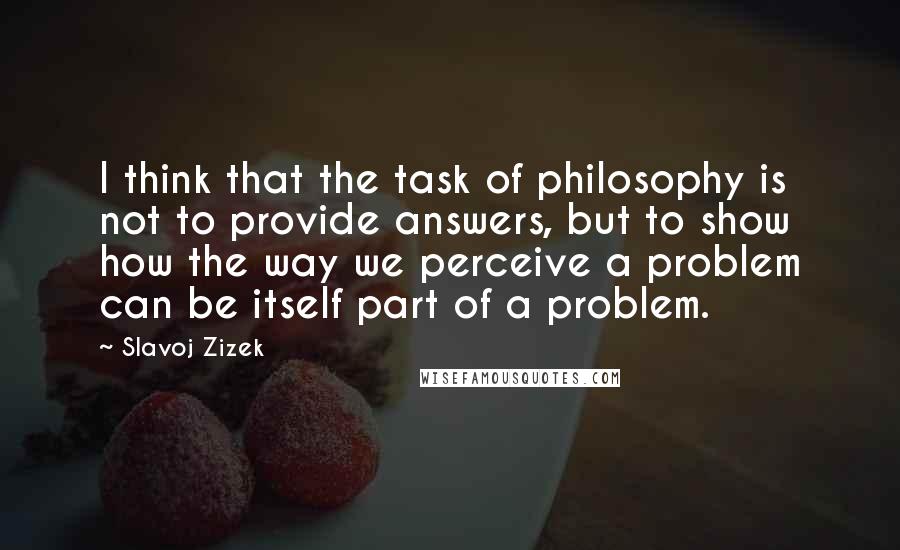 Slavoj Zizek Quotes: I think that the task of philosophy is not to provide answers, but to show how the way we perceive a problem can be itself part of a problem.