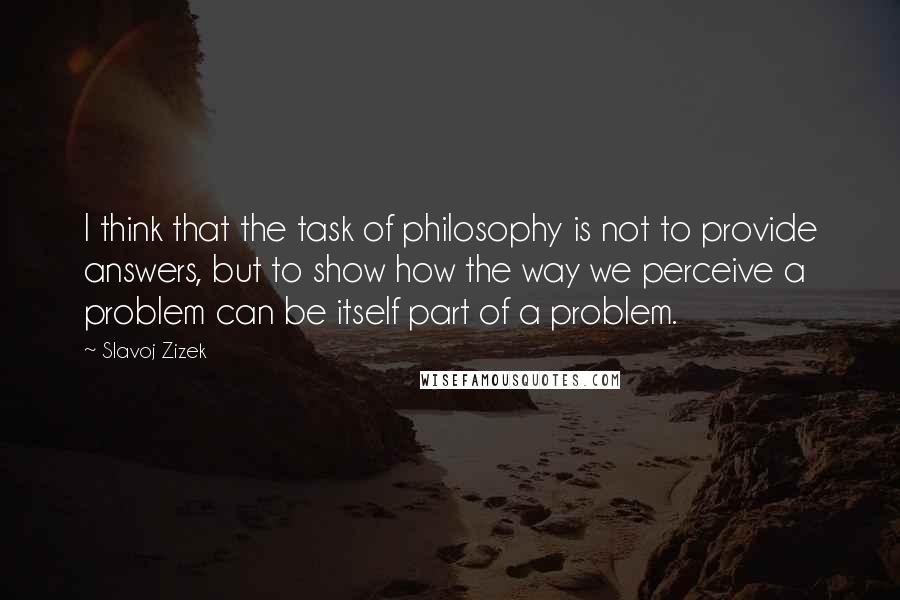 Slavoj Zizek Quotes: I think that the task of philosophy is not to provide answers, but to show how the way we perceive a problem can be itself part of a problem.