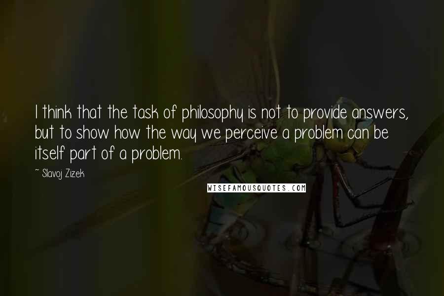 Slavoj Zizek Quotes: I think that the task of philosophy is not to provide answers, but to show how the way we perceive a problem can be itself part of a problem.