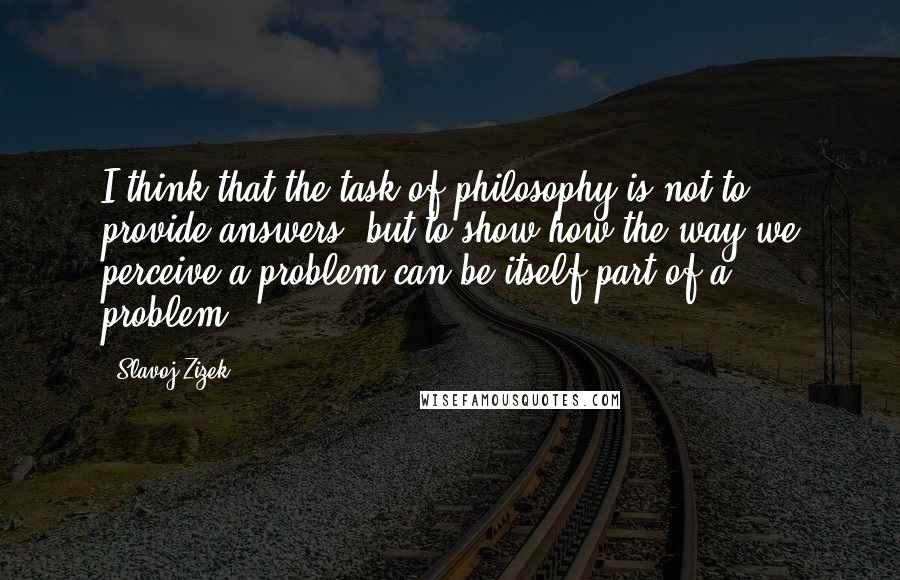 Slavoj Zizek Quotes: I think that the task of philosophy is not to provide answers, but to show how the way we perceive a problem can be itself part of a problem.
