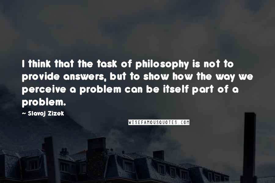 Slavoj Zizek Quotes: I think that the task of philosophy is not to provide answers, but to show how the way we perceive a problem can be itself part of a problem.