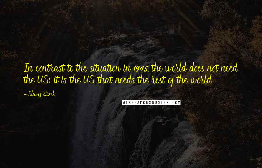 Slavoj Zizek Quotes: In contrast to the situation in 1945, the world does not need the US; it is the US that needs the rest of the world