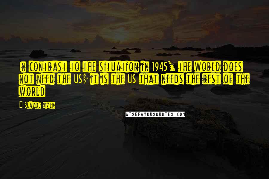 Slavoj Zizek Quotes: In contrast to the situation in 1945, the world does not need the US; it is the US that needs the rest of the world