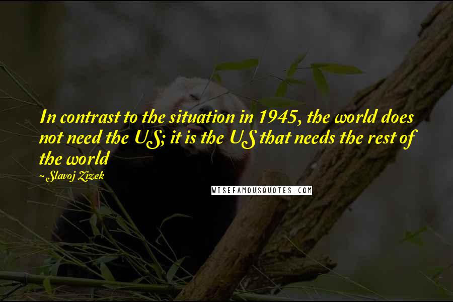 Slavoj Zizek Quotes: In contrast to the situation in 1945, the world does not need the US; it is the US that needs the rest of the world