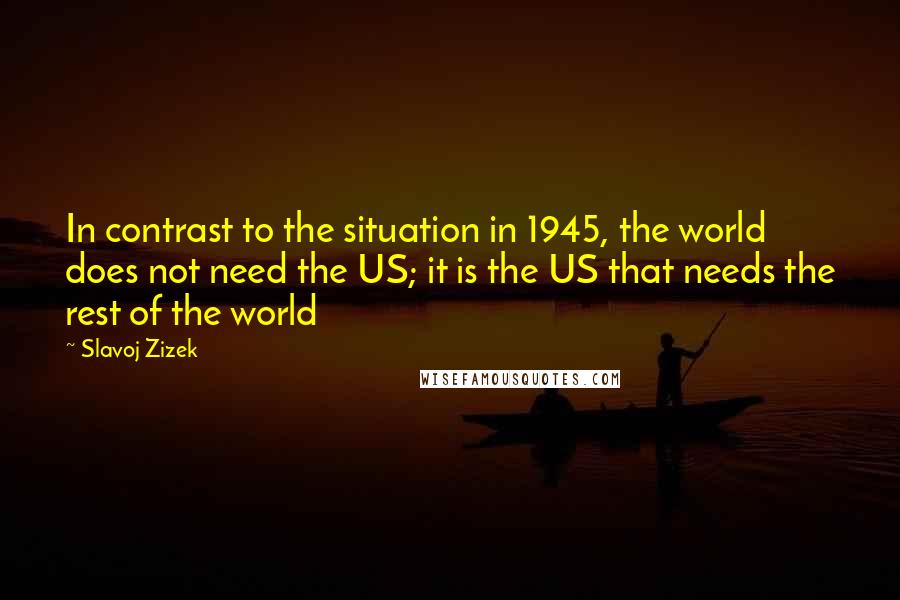 Slavoj Zizek Quotes: In contrast to the situation in 1945, the world does not need the US; it is the US that needs the rest of the world