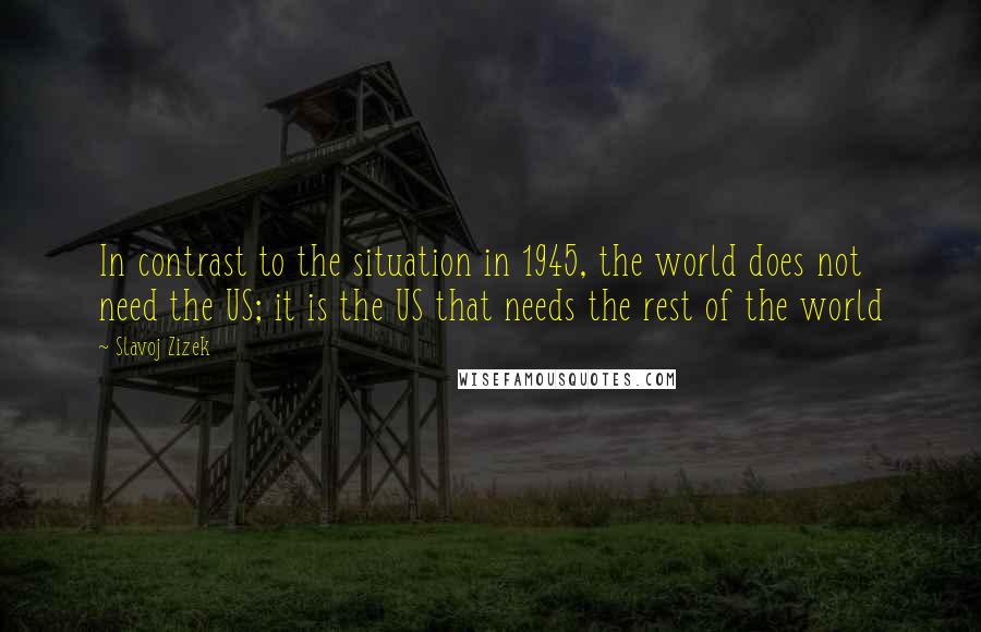 Slavoj Zizek Quotes: In contrast to the situation in 1945, the world does not need the US; it is the US that needs the rest of the world