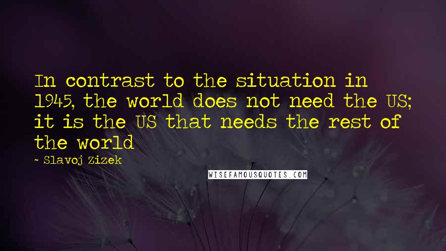 Slavoj Zizek Quotes: In contrast to the situation in 1945, the world does not need the US; it is the US that needs the rest of the world