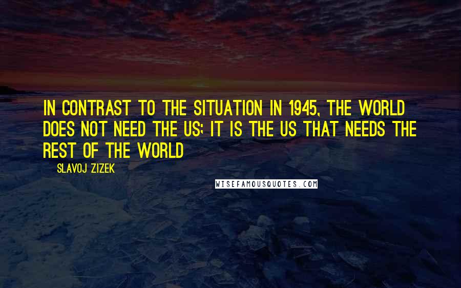 Slavoj Zizek Quotes: In contrast to the situation in 1945, the world does not need the US; it is the US that needs the rest of the world
