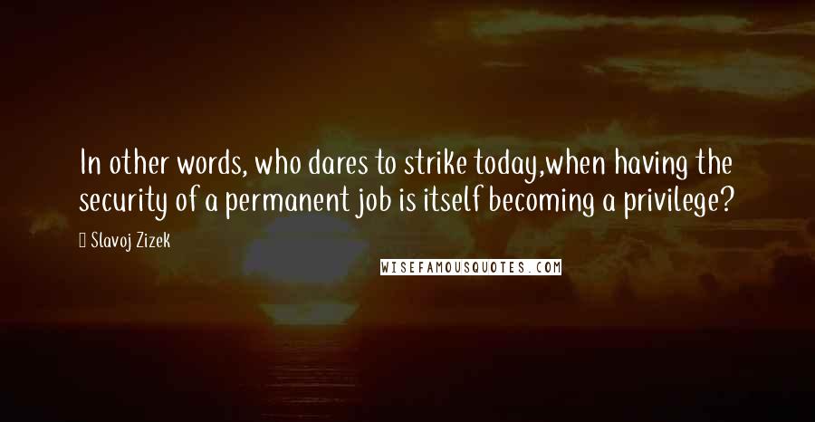 Slavoj Zizek Quotes: In other words, who dares to strike today,when having the security of a permanent job is itself becoming a privilege?