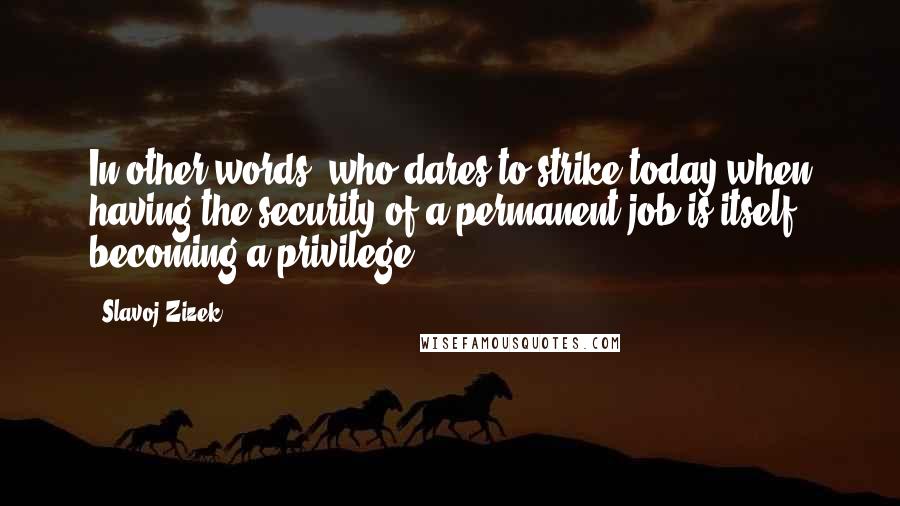 Slavoj Zizek Quotes: In other words, who dares to strike today,when having the security of a permanent job is itself becoming a privilege?