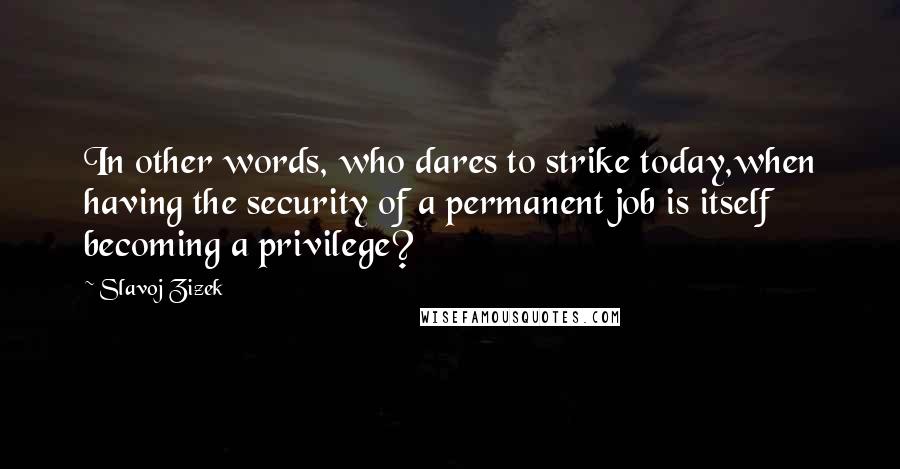 Slavoj Zizek Quotes: In other words, who dares to strike today,when having the security of a permanent job is itself becoming a privilege?