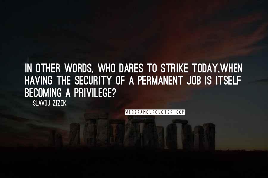 Slavoj Zizek Quotes: In other words, who dares to strike today,when having the security of a permanent job is itself becoming a privilege?