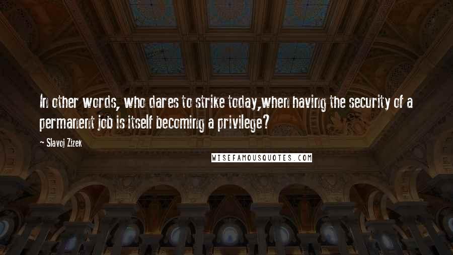 Slavoj Zizek Quotes: In other words, who dares to strike today,when having the security of a permanent job is itself becoming a privilege?