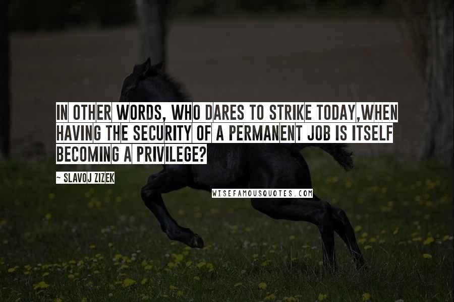 Slavoj Zizek Quotes: In other words, who dares to strike today,when having the security of a permanent job is itself becoming a privilege?