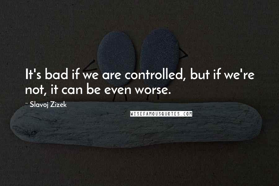 Slavoj Zizek Quotes: It's bad if we are controlled, but if we're not, it can be even worse.