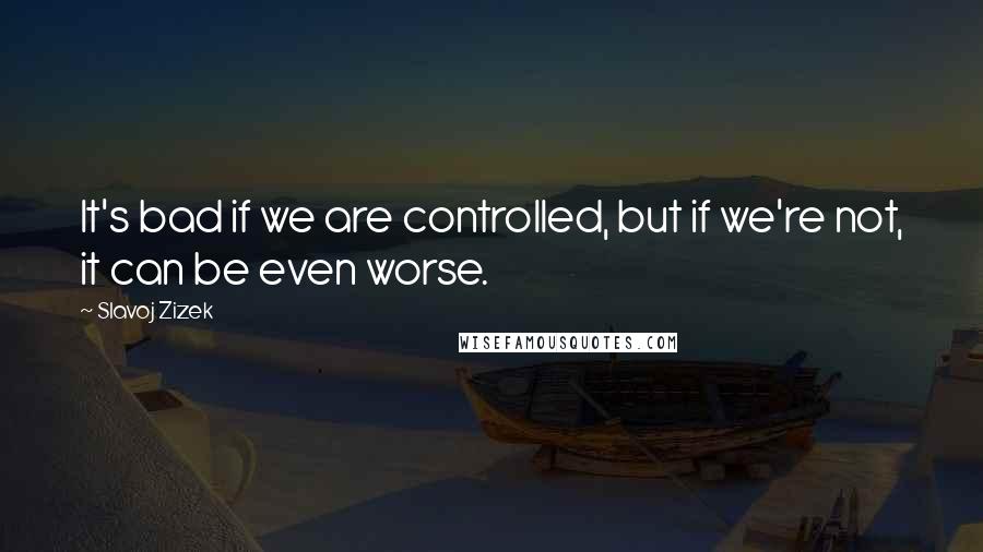 Slavoj Zizek Quotes: It's bad if we are controlled, but if we're not, it can be even worse.