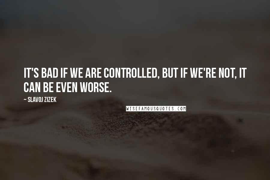 Slavoj Zizek Quotes: It's bad if we are controlled, but if we're not, it can be even worse.