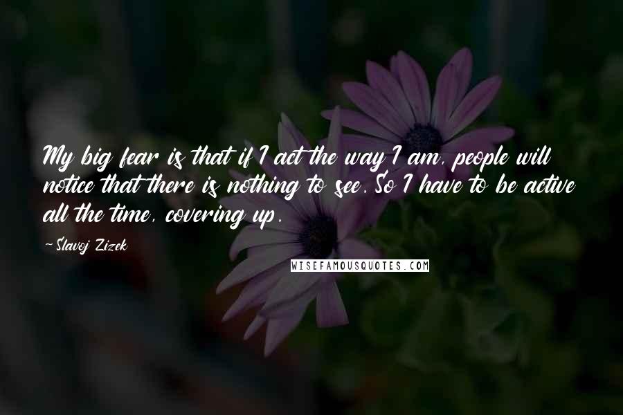 Slavoj Zizek Quotes: My big fear is that if I act the way I am, people will notice that there is nothing to see. So I have to be active all the time, covering up.