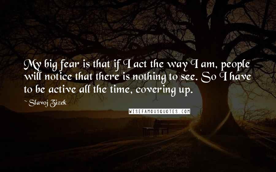 Slavoj Zizek Quotes: My big fear is that if I act the way I am, people will notice that there is nothing to see. So I have to be active all the time, covering up.