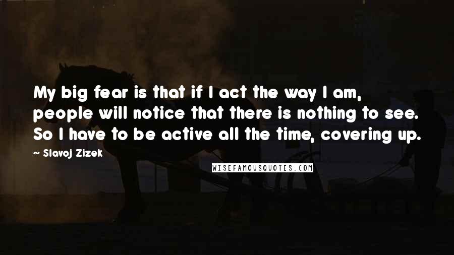 Slavoj Zizek Quotes: My big fear is that if I act the way I am, people will notice that there is nothing to see. So I have to be active all the time, covering up.