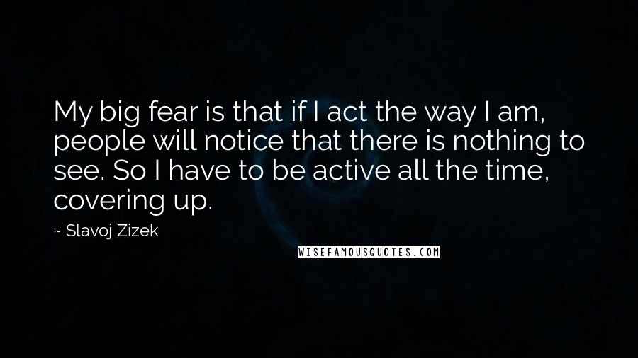 Slavoj Zizek Quotes: My big fear is that if I act the way I am, people will notice that there is nothing to see. So I have to be active all the time, covering up.