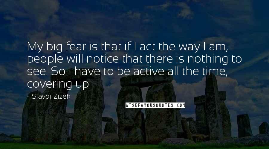 Slavoj Zizek Quotes: My big fear is that if I act the way I am, people will notice that there is nothing to see. So I have to be active all the time, covering up.