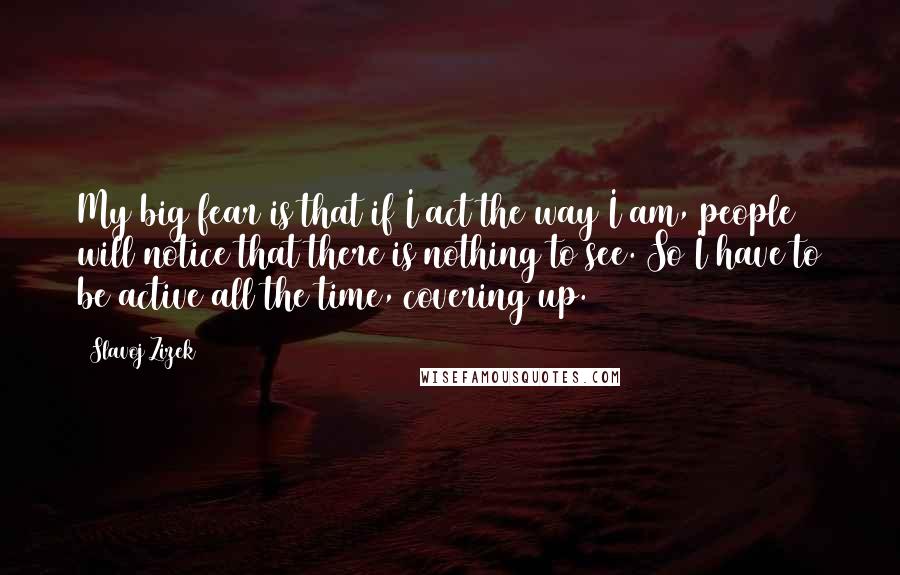 Slavoj Zizek Quotes: My big fear is that if I act the way I am, people will notice that there is nothing to see. So I have to be active all the time, covering up.