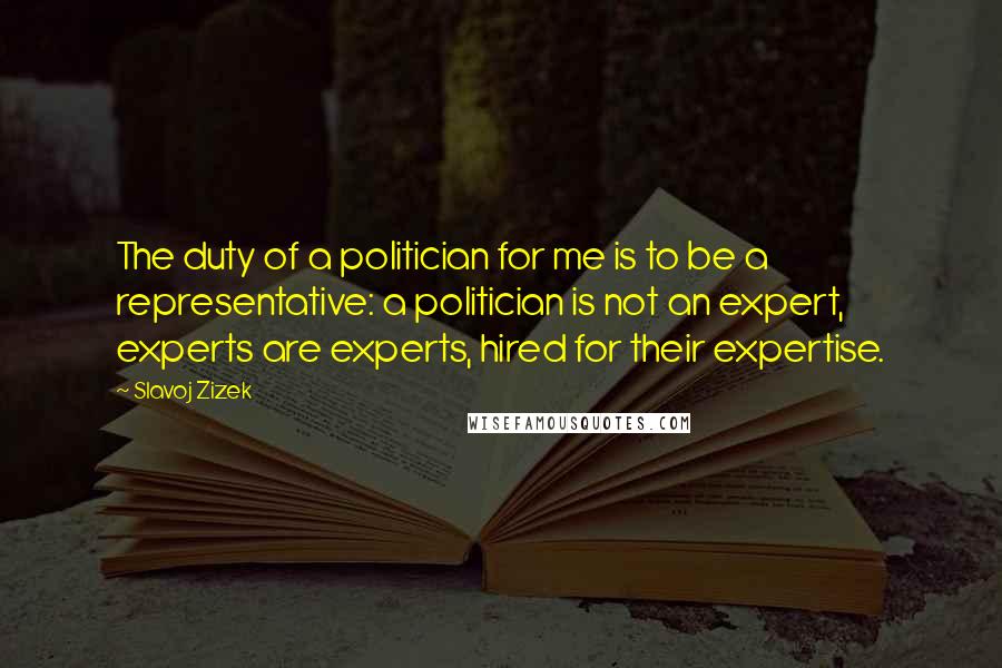 Slavoj Zizek Quotes: The duty of a politician for me is to be a representative: a politician is not an expert, experts are experts, hired for their expertise.