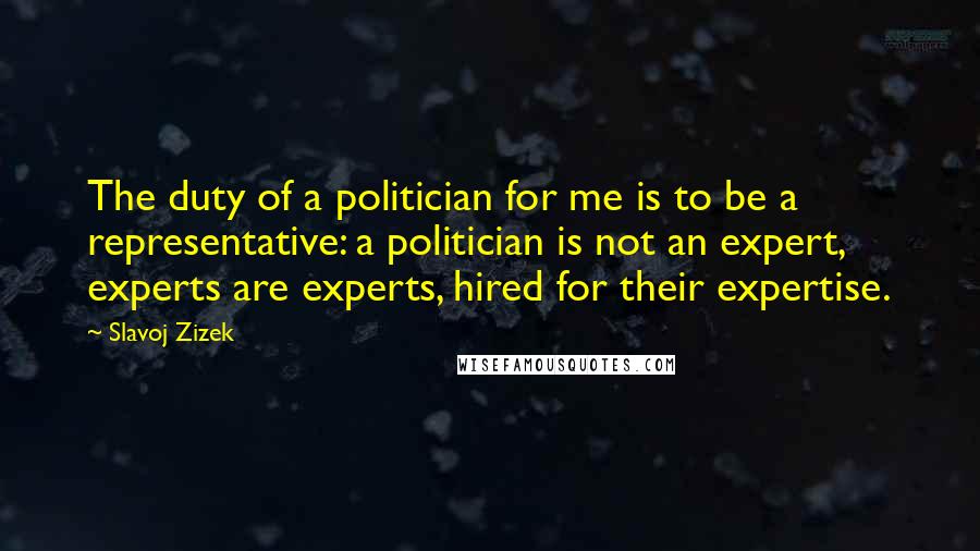 Slavoj Zizek Quotes: The duty of a politician for me is to be a representative: a politician is not an expert, experts are experts, hired for their expertise.