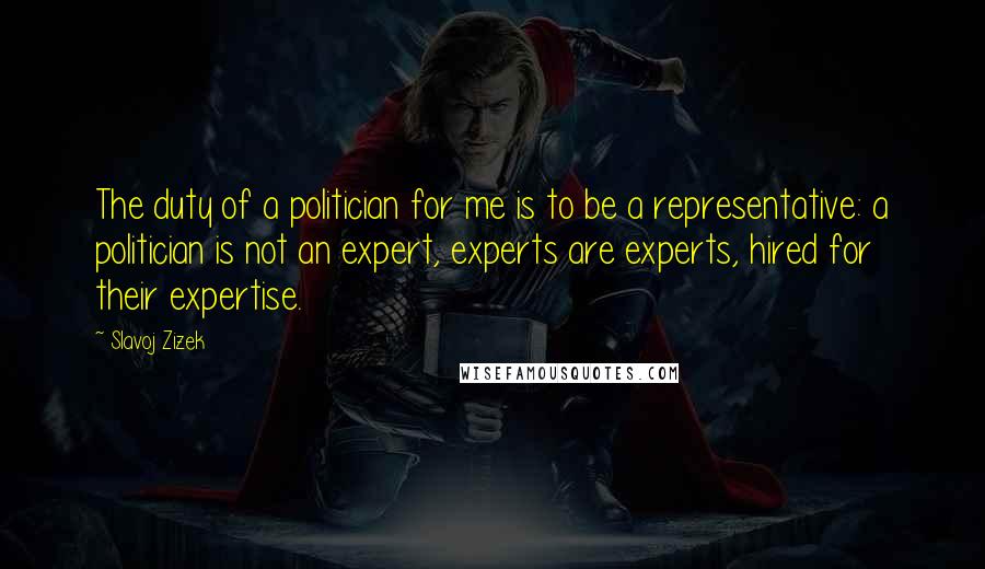 Slavoj Zizek Quotes: The duty of a politician for me is to be a representative: a politician is not an expert, experts are experts, hired for their expertise.