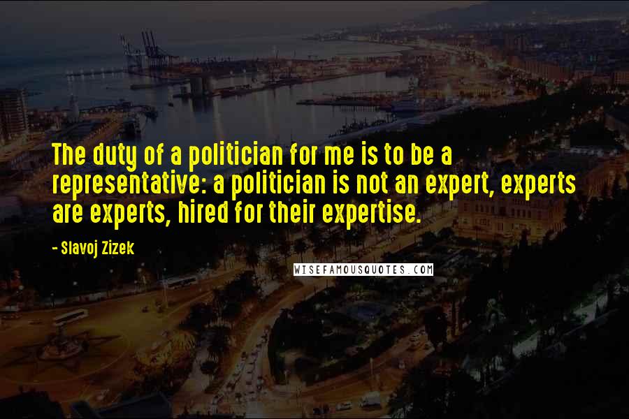 Slavoj Zizek Quotes: The duty of a politician for me is to be a representative: a politician is not an expert, experts are experts, hired for their expertise.