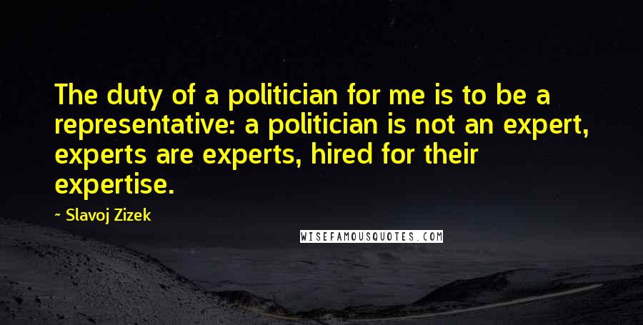 Slavoj Zizek Quotes: The duty of a politician for me is to be a representative: a politician is not an expert, experts are experts, hired for their expertise.