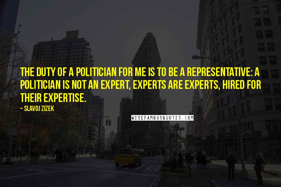 Slavoj Zizek Quotes: The duty of a politician for me is to be a representative: a politician is not an expert, experts are experts, hired for their expertise.
