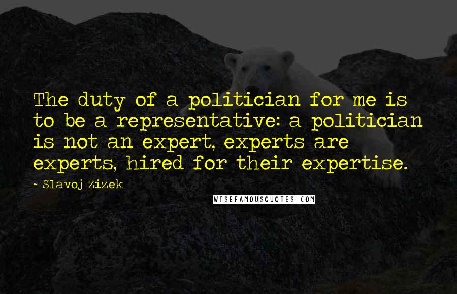 Slavoj Zizek Quotes: The duty of a politician for me is to be a representative: a politician is not an expert, experts are experts, hired for their expertise.