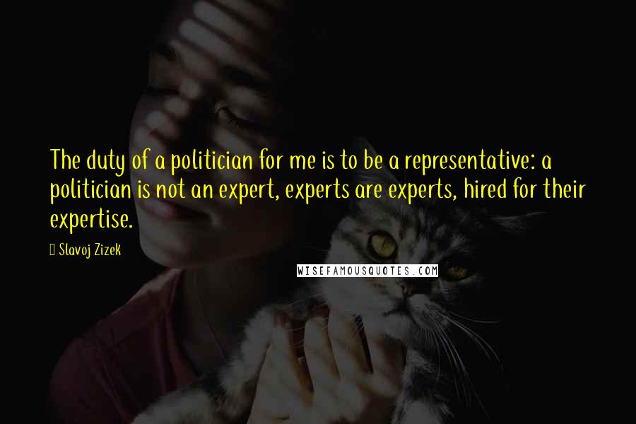 Slavoj Zizek Quotes: The duty of a politician for me is to be a representative: a politician is not an expert, experts are experts, hired for their expertise.