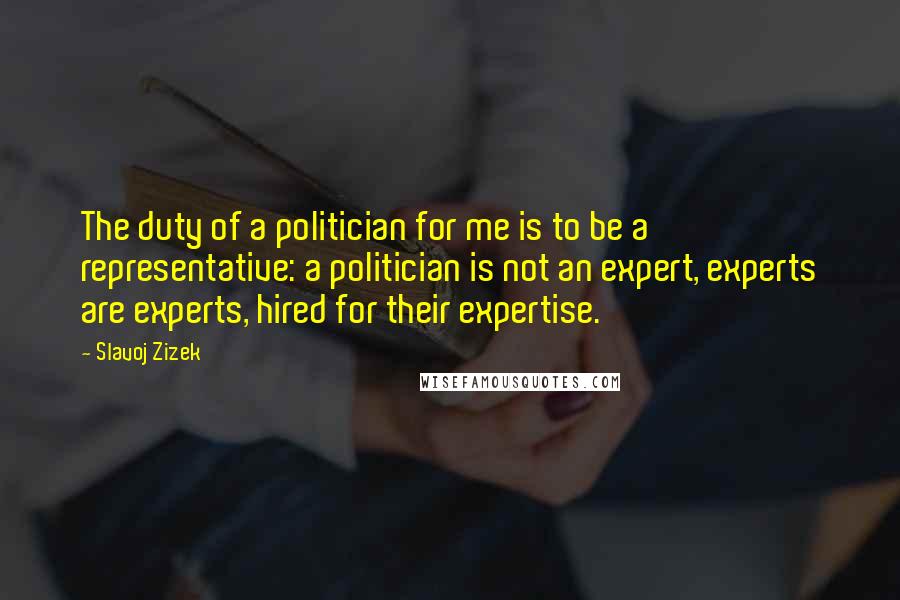 Slavoj Zizek Quotes: The duty of a politician for me is to be a representative: a politician is not an expert, experts are experts, hired for their expertise.