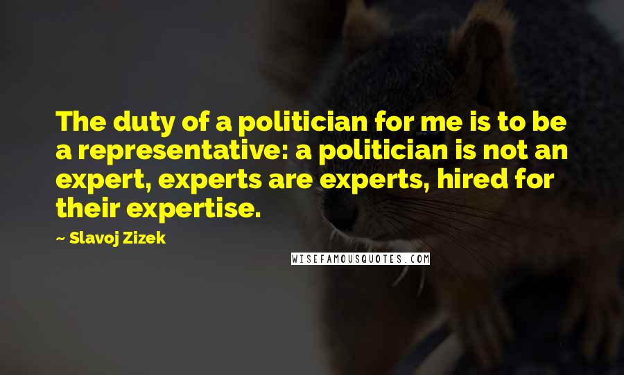 Slavoj Zizek Quotes: The duty of a politician for me is to be a representative: a politician is not an expert, experts are experts, hired for their expertise.