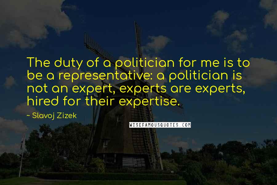 Slavoj Zizek Quotes: The duty of a politician for me is to be a representative: a politician is not an expert, experts are experts, hired for their expertise.