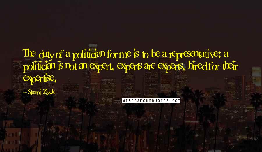 Slavoj Zizek Quotes: The duty of a politician for me is to be a representative: a politician is not an expert, experts are experts, hired for their expertise.