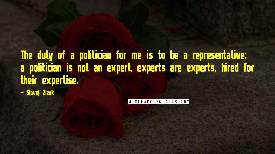 Slavoj Zizek Quotes: The duty of a politician for me is to be a representative: a politician is not an expert, experts are experts, hired for their expertise.