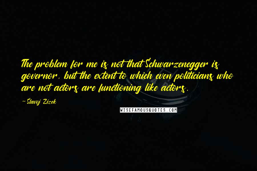 Slavoj Zizek Quotes: The problem for me is not that Schwarzenegger is governor, but the extent to which even politicians who are not actors are functioning like actors.