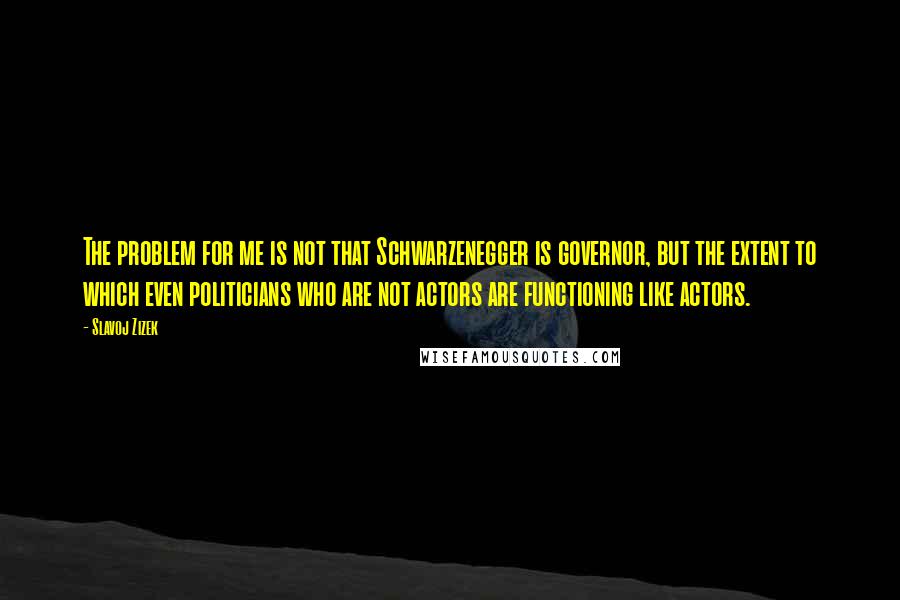 Slavoj Zizek Quotes: The problem for me is not that Schwarzenegger is governor, but the extent to which even politicians who are not actors are functioning like actors.