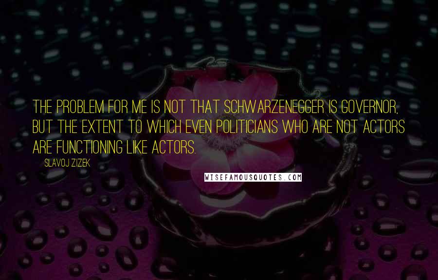 Slavoj Zizek Quotes: The problem for me is not that Schwarzenegger is governor, but the extent to which even politicians who are not actors are functioning like actors.