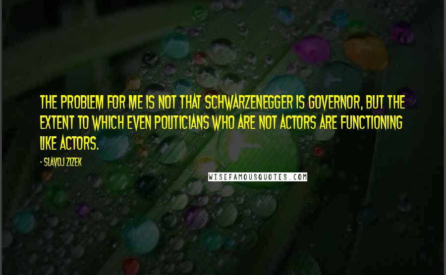 Slavoj Zizek Quotes: The problem for me is not that Schwarzenegger is governor, but the extent to which even politicians who are not actors are functioning like actors.