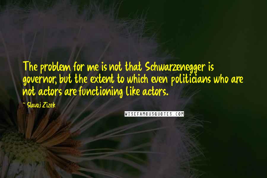 Slavoj Zizek Quotes: The problem for me is not that Schwarzenegger is governor, but the extent to which even politicians who are not actors are functioning like actors.