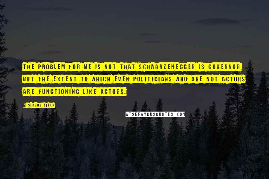 Slavoj Zizek Quotes: The problem for me is not that Schwarzenegger is governor, but the extent to which even politicians who are not actors are functioning like actors.